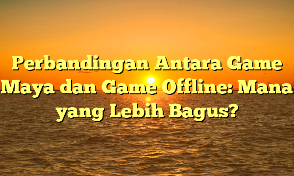 Perbandingan Antara Game Maya dan Game Offline: Mana yang Lebih Bagus?