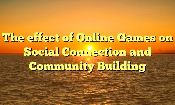 The effect of Online Games on Social Connection and Community Building