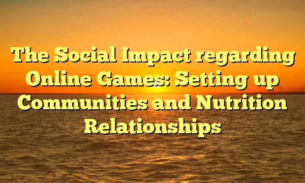 The Social Impact regarding Online Games: Setting up Communities and Nutrition Relationships