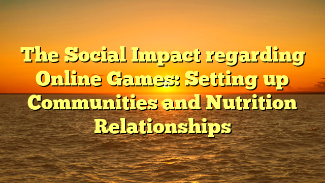 The Social Impact regarding Online Games: Setting up Communities and Nutrition Relationships