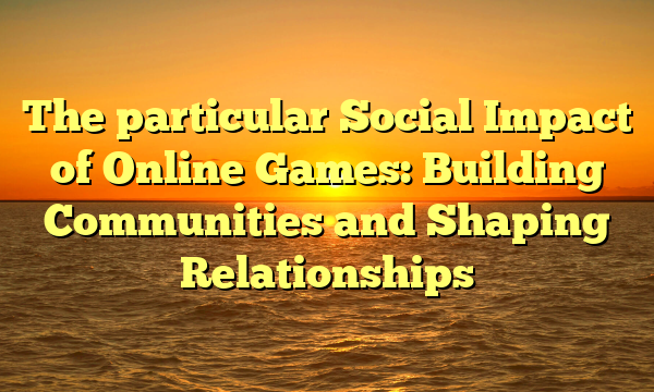 The particular Social Impact of Online Games: Building Communities and Shaping Relationships