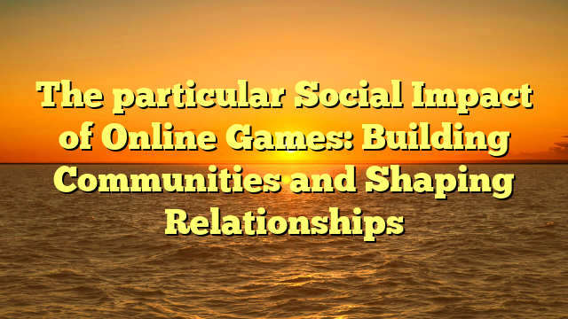 The particular Social Impact of Online Games: Building Communities and Shaping Relationships