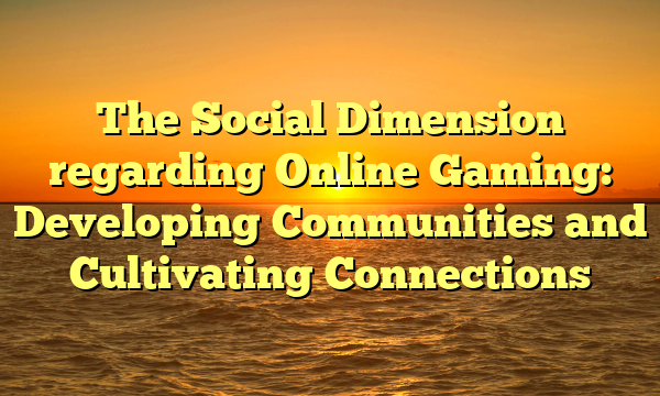 The Social Dimension regarding Online Gaming: Developing Communities and Cultivating Connections