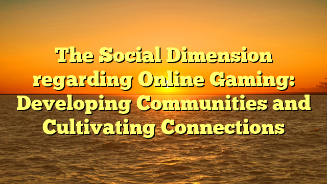 The Social Dimension regarding Online Gaming: Developing Communities and Cultivating Connections